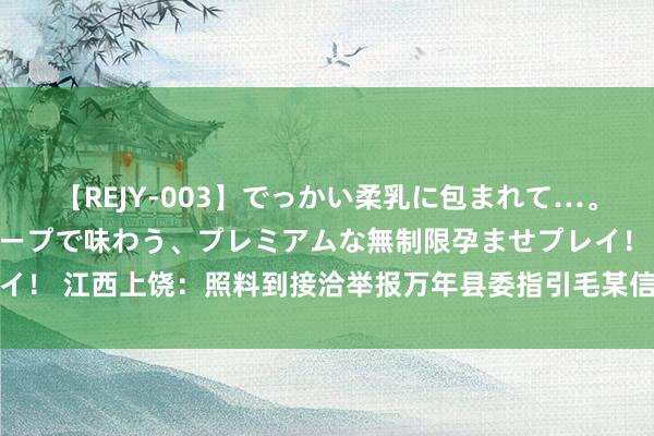 【REJY-003】でっかい柔乳に包まれて…。最高級ヌルヌル中出しソープで味わう、プレミアムな無制限孕ませプレイ！ 江西上饶：照料到接洽举报万年县委指引毛某信息，建造看望组核实