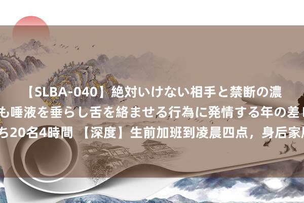 【SLBA-040】絶対いけない相手と禁断の濃厚ベロキス 戸惑いつつも唾液を垂らし舌を絡ませる行為に発情する年の差レズビアンたち20名4時間 【深度】生前加班到凌晨四点，身后家属签封口公约，牧原暴毙职工算工伤吗？