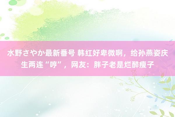 水野さやか最新番号 韩红好卑微啊，给孙燕姿庆生两连“哼”，网友：胖子老是烂醉瘦子