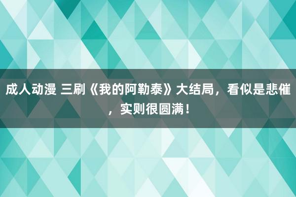 成人动漫 三刷《我的阿勒泰》大结局，看似是悲催，实则很圆满！