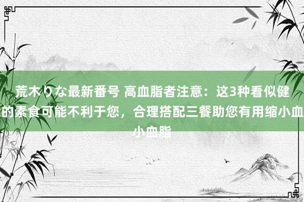 荒木りな最新番号 高血脂者注意：这3种看似健康的素食可能不利于您，合理搭配三餐助您有用缩小血脂