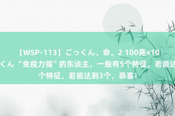 【WSP-113】ごっくん、命。2 100発×100人×一撃ごっくん “免疫力强”的东谈主，一般有5个特征，若能达到3个，恭喜！