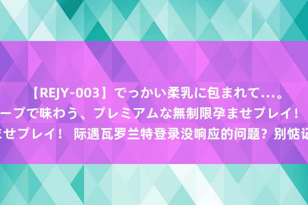 【REJY-003】でっかい柔乳に包まれて…。最高級ヌルヌル中出しソープで味わう、プレミアムな無制限孕ませプレイ！ 际遇瓦罗兰特登录没响应的问题？别惦记，很好处治！