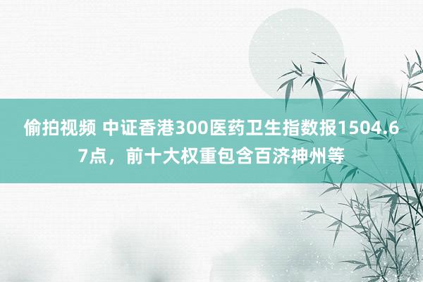 偷拍视频 中证香港300医药卫生指数报1504.67点，前十大权重包含百济神州等