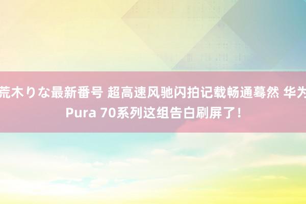 荒木りな最新番号 超高速风驰闪拍记载畅通蓦然 华为Pura 70系列这组告白刷屏了！