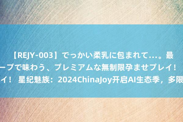 【REJY-003】でっかい柔乳に包まれて…。最高級ヌルヌル中出しソープで味わう、プレミアムな無制限孕ませプレイ！ 星纪魅族：2024ChinaJoy开启AI生态季，多限制居品联动展出