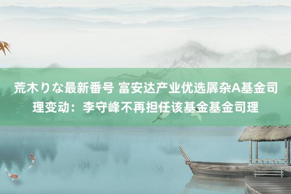 荒木りな最新番号 富安达产业优选羼杂A基金司理变动：李守峰不再担任该基金基金司理