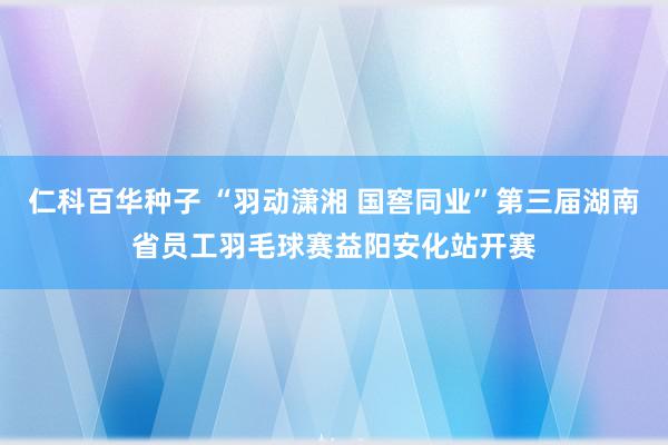 仁科百华种子 “羽动潇湘 国窖同业”第三届湖南省员工羽毛球赛益阳安化站开赛