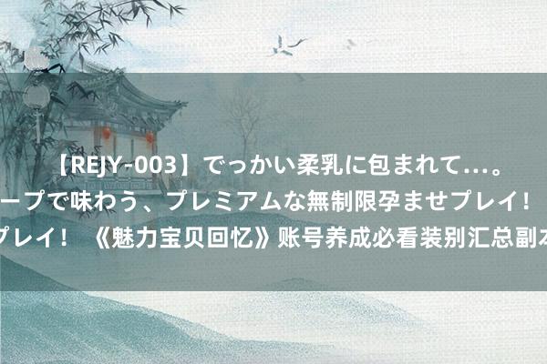 【REJY-003】でっかい柔乳に包まれて…。最高級ヌルヌル中出しソープで味わう、プレミアムな無制限孕ませプレイ！ 《魅力宝贝回忆》账号养成必看装别汇总副本玩法细节全攻略