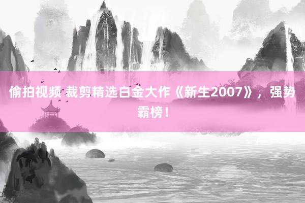 偷拍视频 裁剪精选白金大作《新生2007》，强势霸榜！