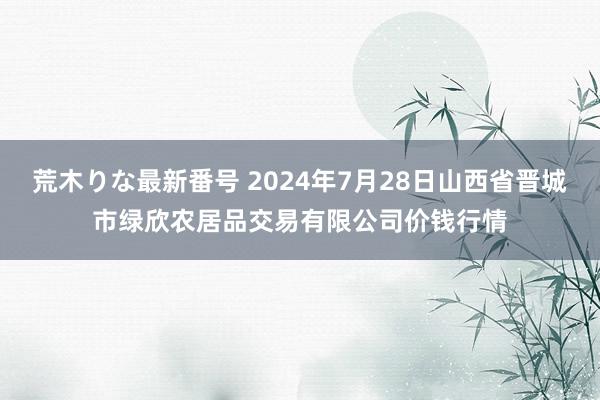 荒木りな最新番号 2024年7月28日山西省晋城市绿欣农居品交易有限公司价钱行情