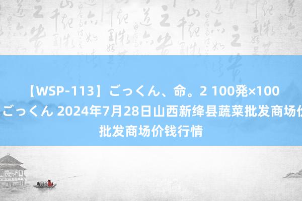 【WSP-113】ごっくん、命。2 100発×100人×一撃ごっくん 2024年7月28日山西新绛县蔬菜批发商场价钱行情