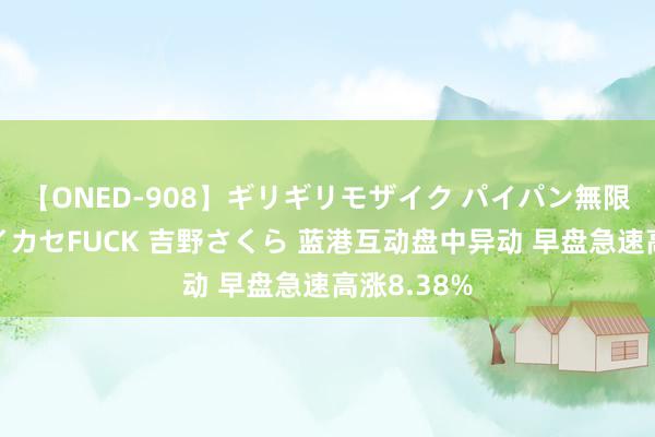 【ONED-908】ギリギリモザイク パイパン無限絶頂！激イカセFUCK 吉野さくら 蓝港互动盘中异动 早盘急速高涨8.38%