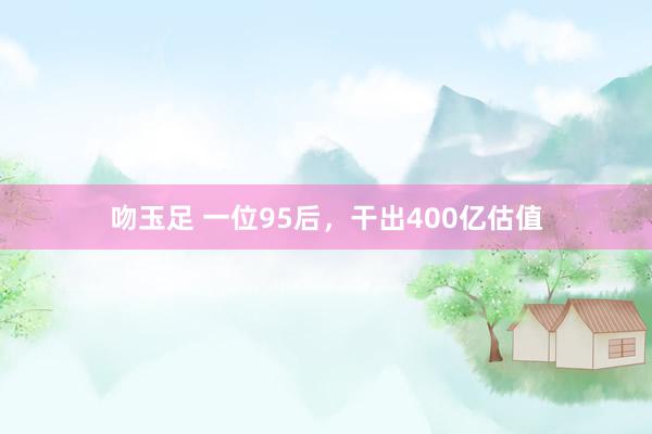 吻玉足 一位95后，干出400亿估值