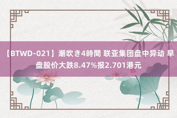 【BTWD-021】潮吹き4時間 联亚集团盘中异动 早盘股价大跌8.47%报2.701港元