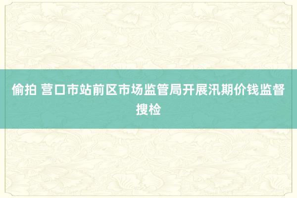 偷拍 营口市站前区市场监管局开展汛期价钱监督搜检