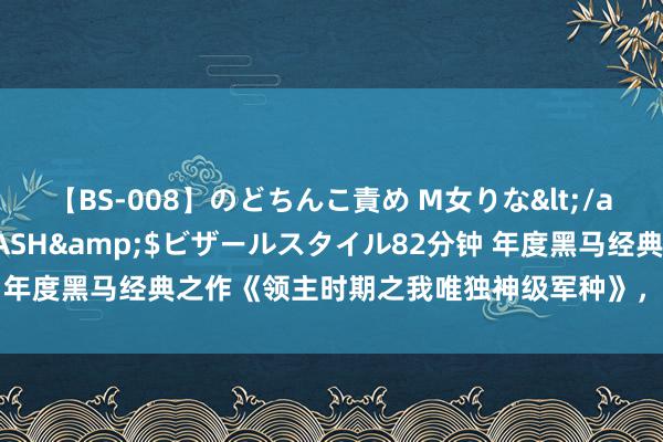 【BS-008】のどちんこ責め M女りな</a>2015-02-27RASH&$ビザールスタイル82分钟 年度黑马经典之作《领主时期之我唯独神级军种》，真的被文笔惊艳到了！