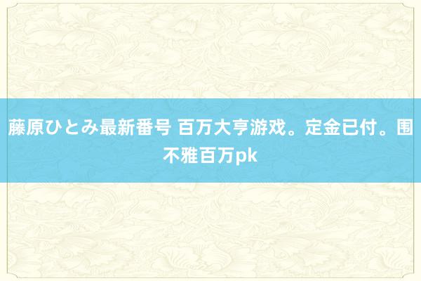 藤原ひとみ最新番号 百万大亨游戏。定金已付。围不雅百万pk