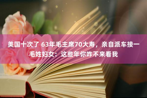 美国十次了 63年毛主席70大寿，亲自派车接一毛姓妇女：这些年你咋不来看我