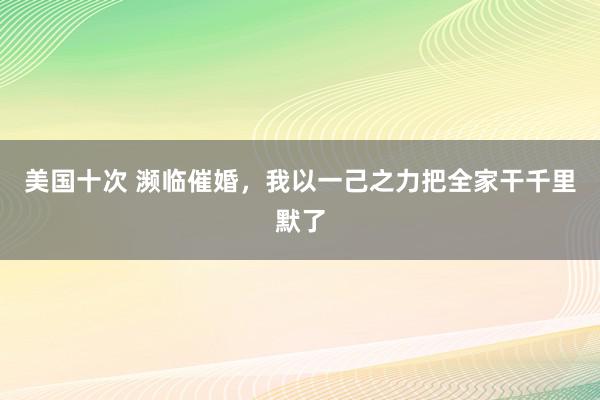 美国十次 濒临催婚，我以一己之力把全家干千里默了