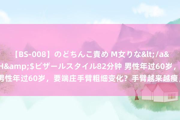 【BS-008】のどちんこ責め M女りな</a>2015-02-27RASH&$ビザールスタイル82分钟 男性年过60岁，要端庄手臂粗细变化？手臂越来越瘦，或患了3大疾病？