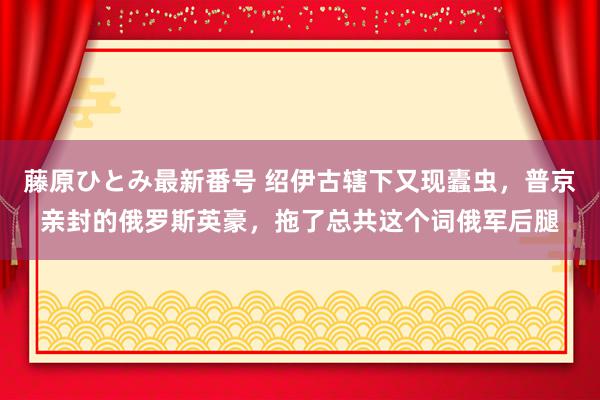 藤原ひとみ最新番号 绍伊古辖下又现蠹虫，普京亲封的俄罗斯英豪，拖了总共这个词俄军后腿