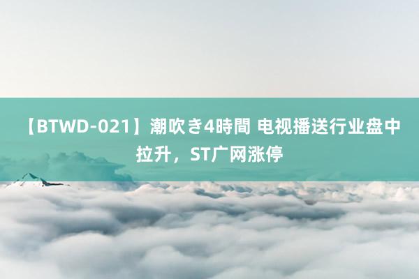 【BTWD-021】潮吹き4時間 电视播送行业盘中拉升，ST广网涨停