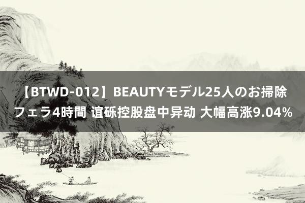 【BTWD-012】BEAUTYモデル25人のお掃除フェラ4時間 谊砾控股盘中异动 大幅高涨9.04%