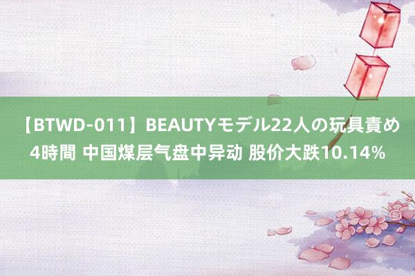 【BTWD-011】BEAUTYモデル22人の玩具責め4時間 中国煤层气盘中异动 股价大跌10.14%