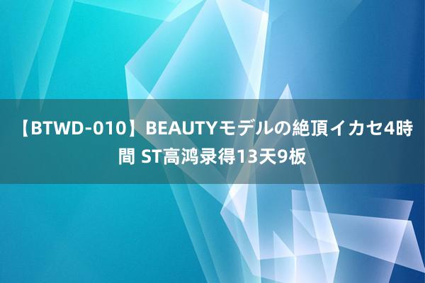 【BTWD-010】BEAUTYモデルの絶頂イカセ4時間 ST高鸿录得13天9板