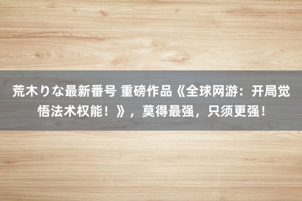 荒木りな最新番号 重磅作品《全球网游：开局觉悟法术权能！》，莫得最强，只须更强！