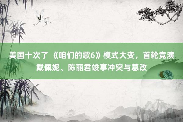 美国十次了 《咱们的歌6》模式大变，首轮竞演戴佩妮、陈丽君竣事冲突与篡改