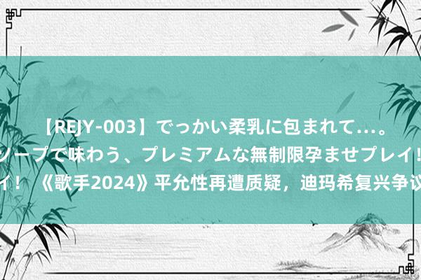 【REJY-003】でっかい柔乳に包まれて…。最高級ヌルヌル中出しソープで味わう、プレミアムな無制限孕ませプレイ！ 《歌手2024》平允性再遭质疑，迪玛希复兴争议密语，规则越描越黑