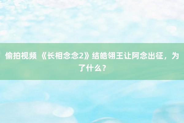 偷拍视频 《长相念念2》结皓翎王让阿念出征，为了什么？