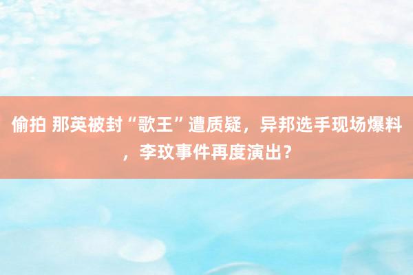 偷拍 那英被封“歌王”遭质疑，异邦选手现场爆料，李玟事件再度演出？