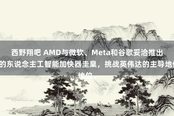 西野翔吧 AMD与微软、Meta和谷歌妥洽推出新的东说念主工智能加快器圭臬，挑战英伟达的主导地位。