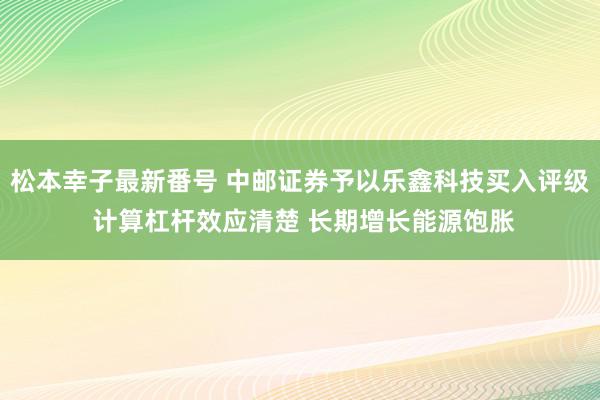 松本幸子最新番号 中邮证券予以乐鑫科技买入评级 计算杠杆效应清楚 长期增长能源饱胀