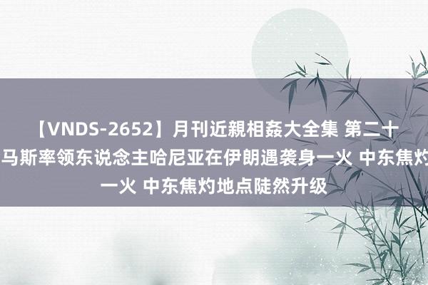 【VNDS-2652】月刊近親相姦大全集 第二十二巻 突发！哈马斯率领东说念主哈尼亚在伊朗遇袭身一火 中东焦灼地点陡然升级