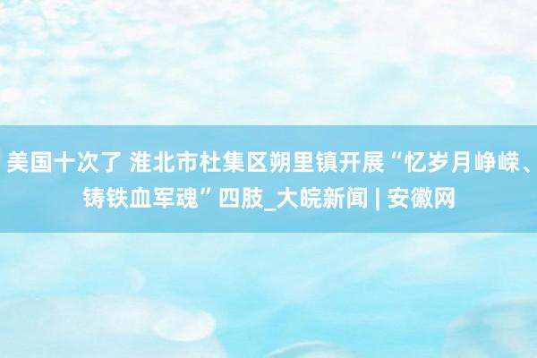 美国十次了 淮北市杜集区朔里镇开展“忆岁月峥嵘、铸铁血军魂”四肢_大皖新闻 | 安徽网