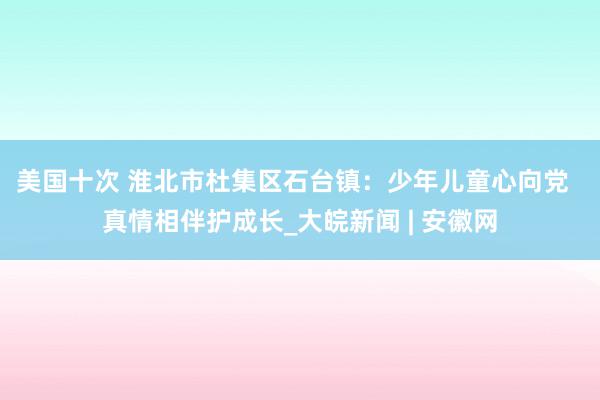 美国十次 淮北市杜集区石台镇：少年儿童心向党  真情相伴护成长_大皖新闻 | 安徽网