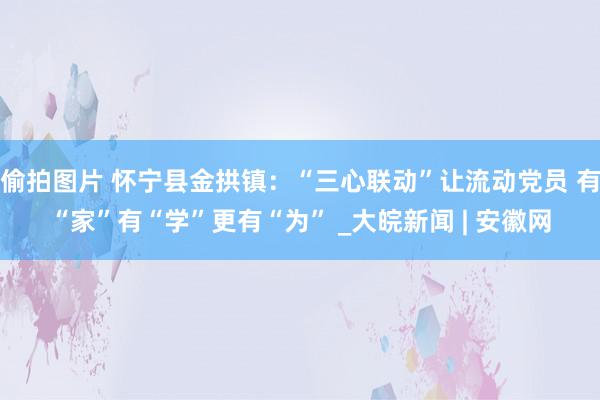 偷拍图片 怀宁县金拱镇：“三心联动”让流动党员 有“家”有“学”更有“为” _大皖新闻 | 安徽网