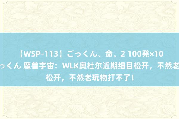 【WSP-113】ごっくん、命。2 100発×100人×一撃ごっくん 魔兽宇宙：WLK奥杜尔近期细目松开，不然老玩物打不了！