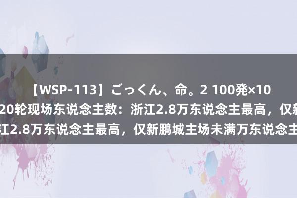 【WSP-113】ごっくん、命。2 100発×100人×一撃ごっくん 中超第20轮现场东说念主数：浙江2.8万东说念主最高，仅新鹏城主场未满万东说念主