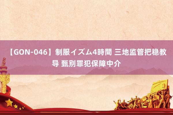 【GON-046】制服イズム4時間 三地监管把稳教导 甄别罪犯保障中介