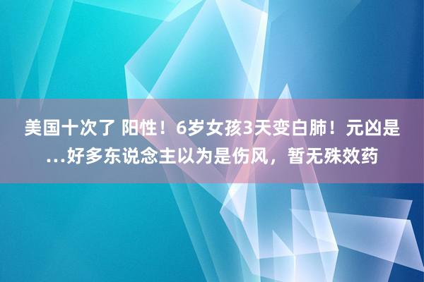 美国十次了 阳性！6岁女孩3天变白肺！元凶是…好多东说念主以为是伤风，暂无殊效药