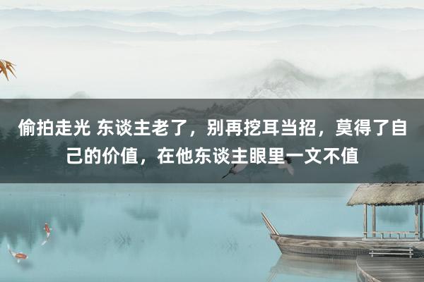 偷拍走光 东谈主老了，别再挖耳当招，莫得了自己的价值，在他东谈主眼里一文不值