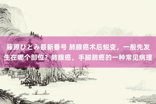 藤原ひとみ最新番号 肺腺癌术后蜕变，一般先发生在哪个部位？肺腺癌，手脚肺癌的一种常见病理