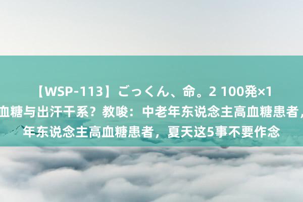 【WSP-113】ごっくん、命。2 100発×100人×一撃ごっくん 血糖与出汗干系？教唆：中老年东说念主高血糖患者，夏天这5事不要作念