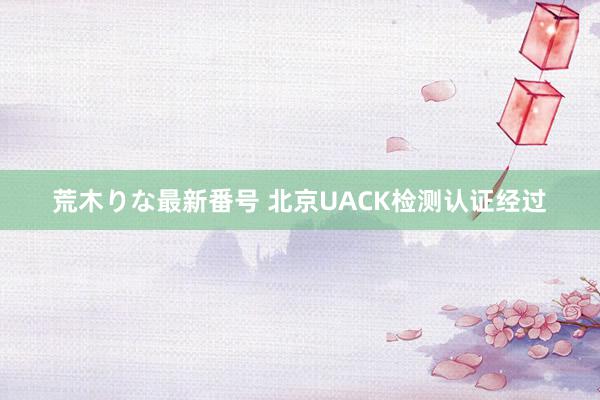 荒木りな最新番号 北京UACK检测认证经过