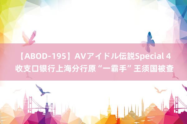 【ABOD-195】AVアイドル伝説Special 4 收支口银行上海分行原“一霸手”王须国被查